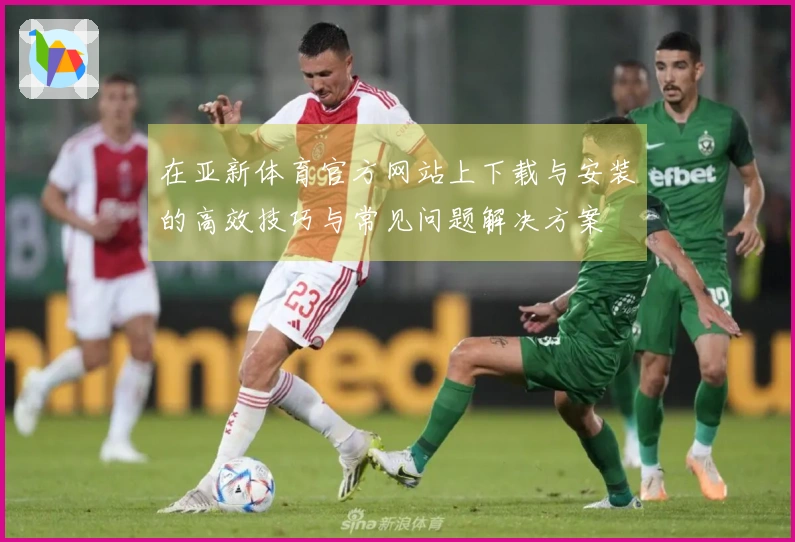 在亚新体育官方网站上下载与安装的高效技巧与常见问题解决方案