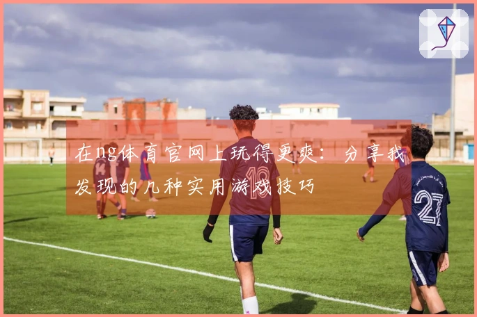在ng体育官网上玩得更爽：分享我发现的几种实用游戏技巧