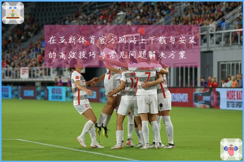 在亚新体育官方网站上下载与安装的高效技巧与常见问题解决方案