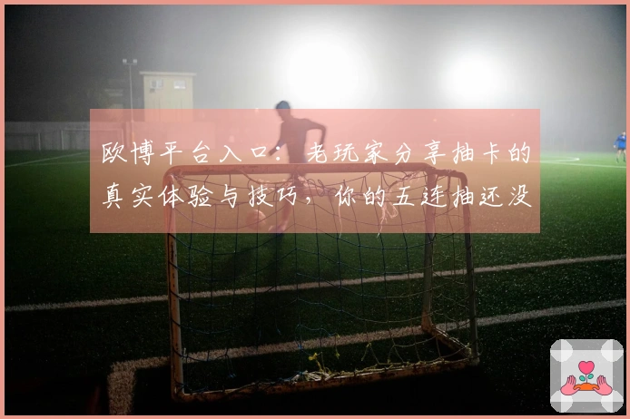 欧博平台入口：老玩家分享抽卡的真实体验与技巧，你的五连抽还没上头吗？