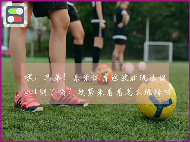 嘿，兄弟！乐竞体育这波新玩法你get到了吗？赶紧来看看怎么玩转它！